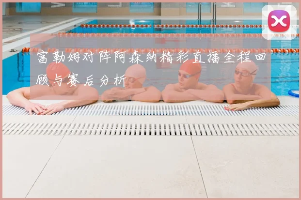 富勒姆对阵阿森纳精彩直播全程回顾与赛后分析