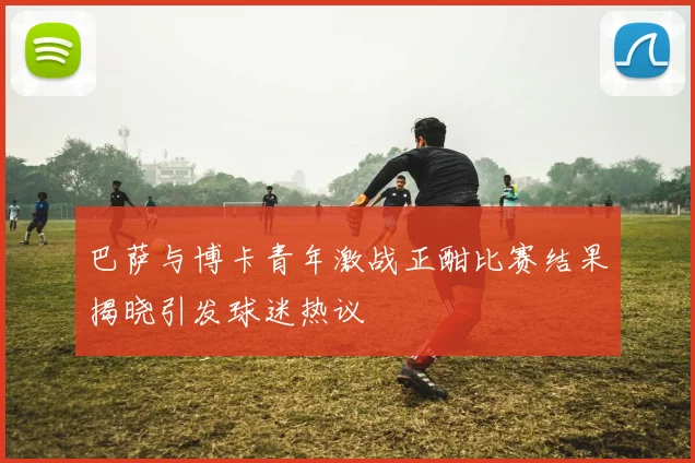 巴萨与博卡青年激战正酣比赛结果揭晓引发球迷热议